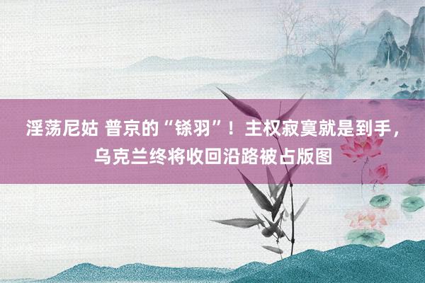 淫荡尼姑 普京的“铩羽”！主权寂寞就是到手，乌克兰终将收回沿路被占版图