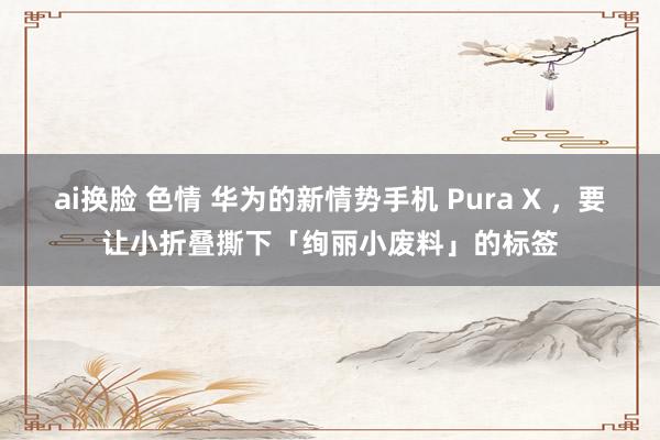 ai换脸 色情 华为的新情势手机 Pura X ，要让小折叠撕下「绚丽小废料」的标签