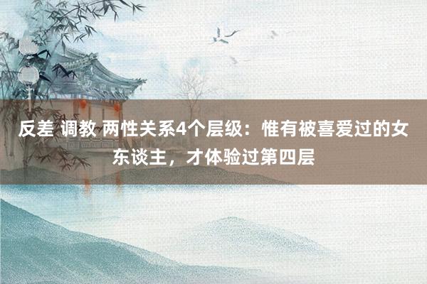 反差 调教 两性关系4个层级：惟有被喜爱过的女东谈主，才体验过第四层