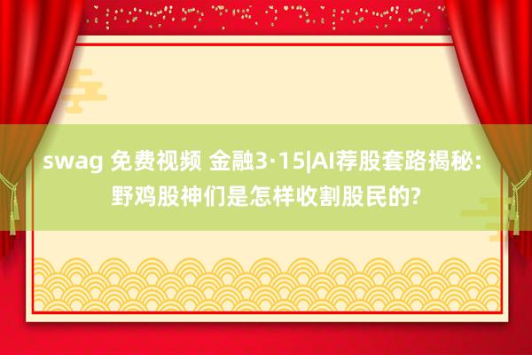 swag 免费视频 金融3·15|AI荐股套路揭秘: 野鸡股神们是怎样收割股民的?