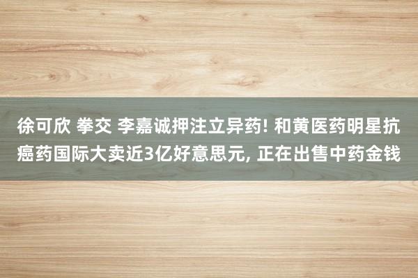 徐可欣 拳交 李嘉诚押注立异药! 和黄医药明星抗癌药国际大卖近3亿好意思元， 正在出售中药金钱