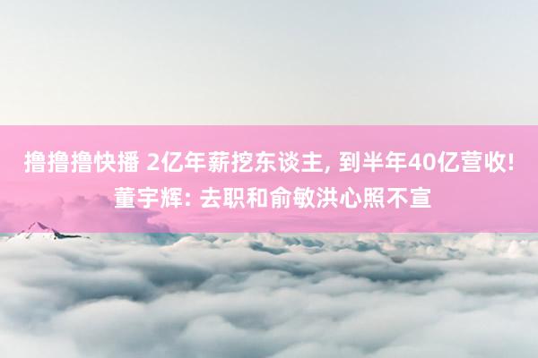 撸撸撸快播 2亿年薪挖东谈主， 到半年40亿营收! 董宇辉: 去职和俞敏洪心照不宣
