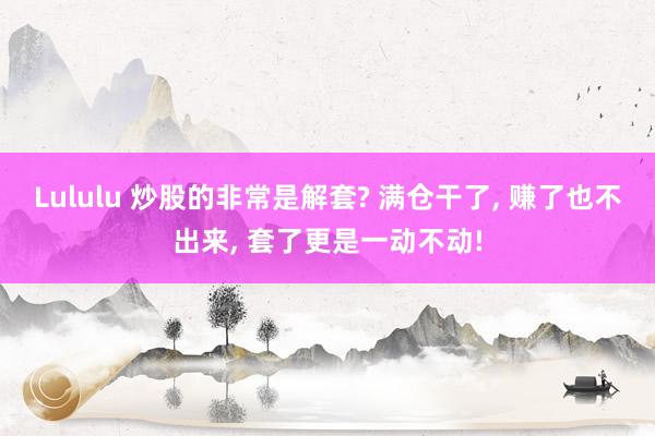 Lululu 炒股的非常是解套? 满仓干了， 赚了也不出来， 套了更是一动不动!