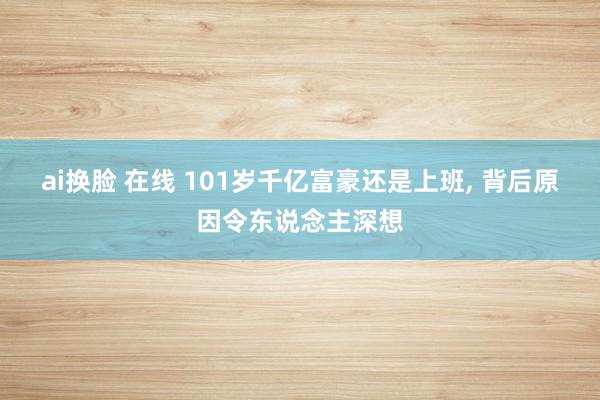 ai换脸 在线 101岁千亿富豪还是上班， 背后原因令东说念主深想