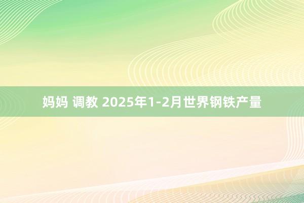 妈妈 调教 2025年1-2月世界钢铁产量
