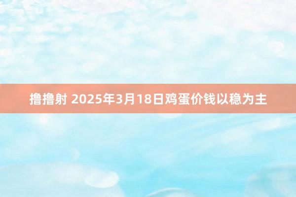 撸撸射 2025年3月18日鸡蛋价钱以稳为主