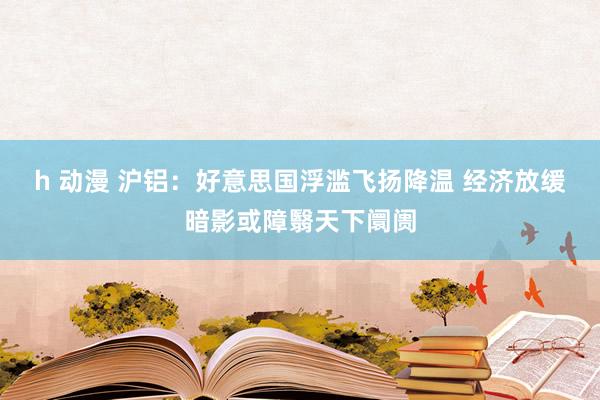 h 动漫 沪铝：好意思国浮滥飞扬降温 经济放缓暗影或障翳天下阛阓