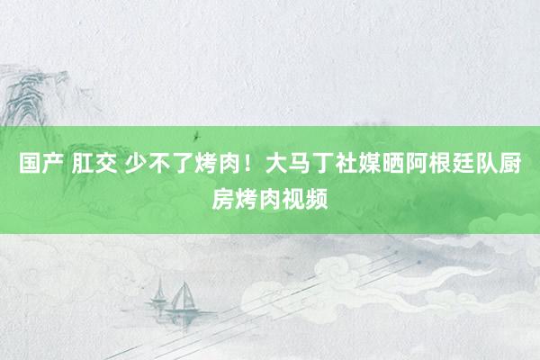 国产 肛交 少不了烤肉！大马丁社媒晒阿根廷队厨房烤肉视频