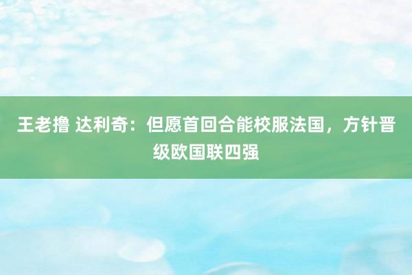 王老撸 达利奇：但愿首回合能校服法国，方针晋级欧国联四强