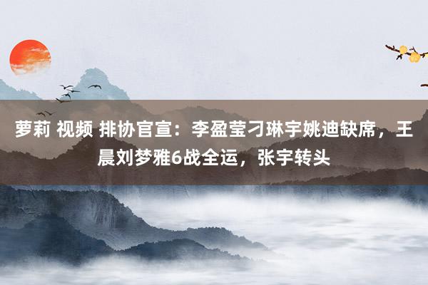 萝莉 视频 排协官宣：李盈莹刁琳宇姚迪缺席，王晨刘梦雅6战全运，张宇转头