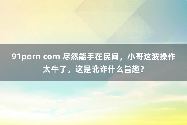 91porn com 尽然能手在民间，小哥这波操作太牛了，这是讹诈什么旨趣？