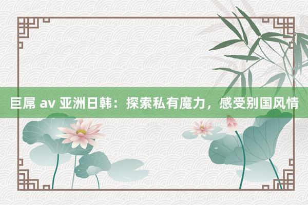 巨屌 av 亚洲日韩：探索私有魔力，感受别国风情