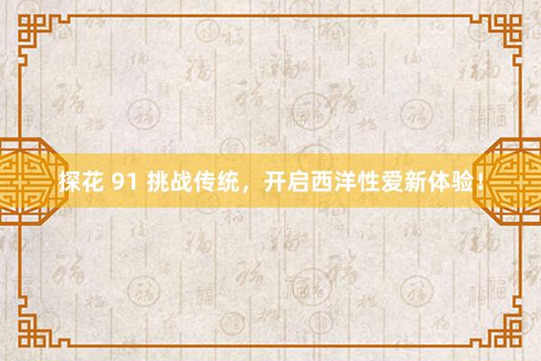 探花 91 挑战传统，开启西洋性爱新体验！