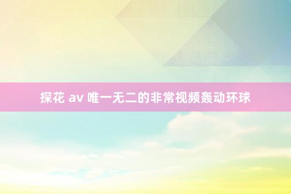 探花 av 唯一无二的非常视频轰动环球