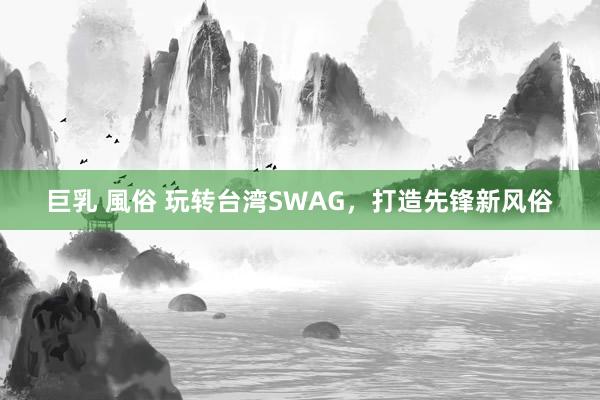 巨乳 風俗 玩转台湾SWAG，打造先锋新风俗