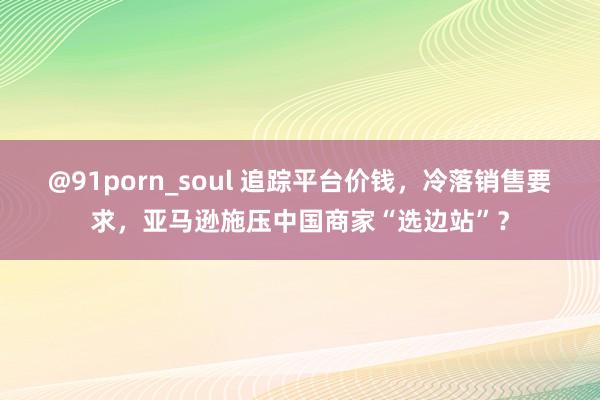 @91porn_soul 追踪平台价钱，冷落销售要求，亚马逊施压中国商家“选边站”？