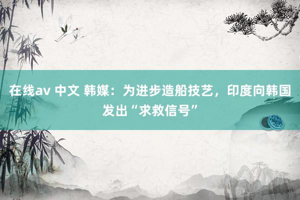 在线av 中文 韩媒：为进步造船技艺，印度向韩国发出“求救信号”