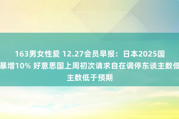 163男女性爱 12.27会员早报：日本2025国防预算暴增10% 好意思国上周初次请求自在调停东谈主数低于预期