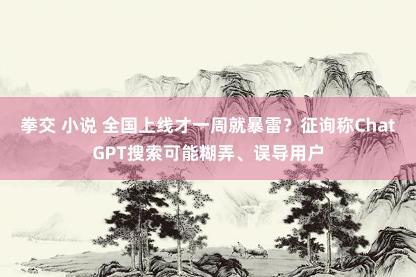 拳交 小说 全国上线才一周就暴雷？征询称ChatGPT搜索可能糊弄、误导用户