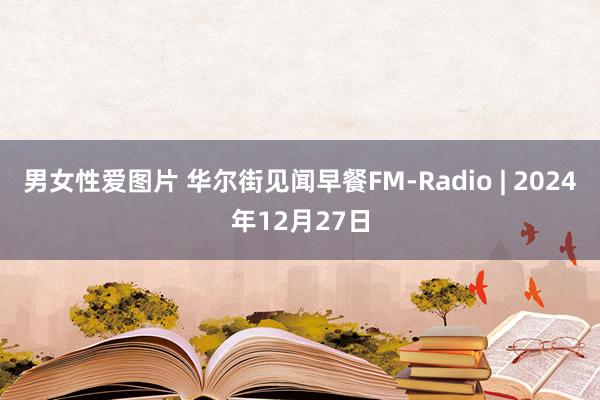 男女性爱图片 华尔街见闻早餐FM-Radio | 2024年12月27日