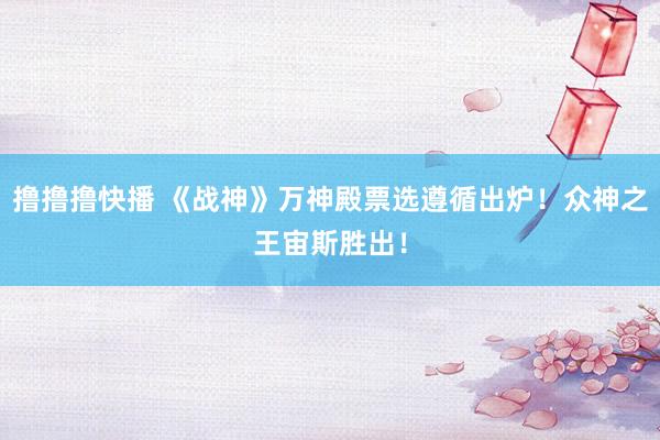 撸撸撸快播 《战神》万神殿票选遵循出炉！众神之王宙斯胜出！