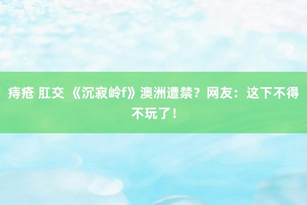 痔疮 肛交 《沉寂岭f》澳洲遭禁？网友：这下不得不玩了！