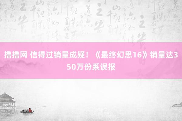 撸撸网 信得过销量成疑！《最终幻思16》销量达350万份系误报