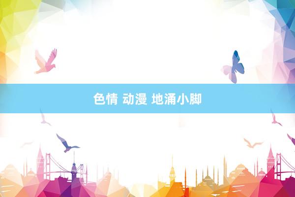 色情 动漫 地涌小脚