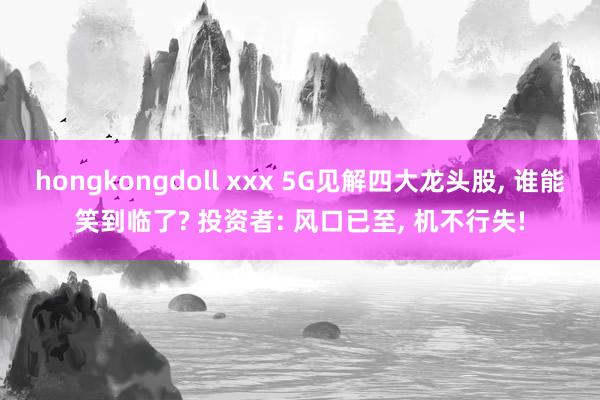 hongkongdoll xxx 5G见解四大龙头股， 谁能笑到临了? 投资者: 风口已至， 机不行失!