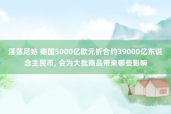 淫荡尼姑 德国5000亿欧元折合约39000亿东说念主民币， 会为大批商品带来哪些影响