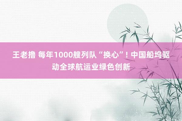 王老撸 每年1000艘列队“换心”! 中国船坞驱动全球航运业绿色创新