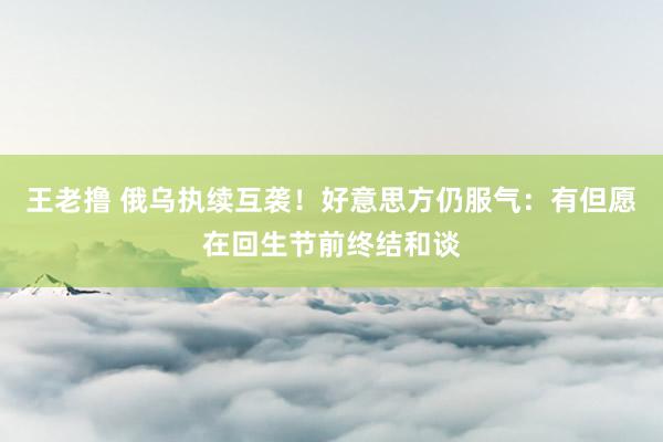 王老撸 俄乌执续互袭！好意思方仍服气：有但愿在回生节前终结和谈
