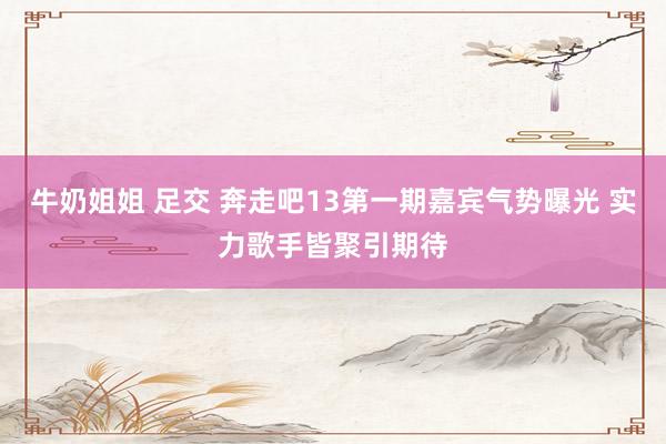 牛奶姐姐 足交 奔走吧13第一期嘉宾气势曝光 实力歌手皆聚引期待