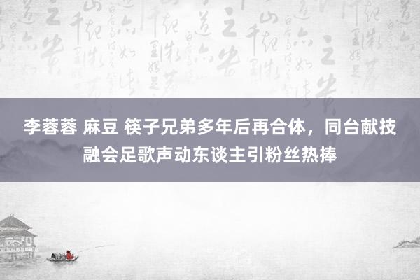 李蓉蓉 麻豆 筷子兄弟多年后再合体，同台献技融会足歌声动东谈主引粉丝热捧