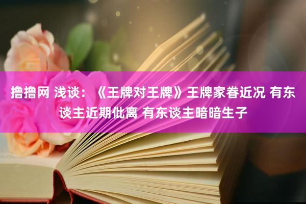 撸撸网 浅谈：《王牌对王牌》王牌家眷近况 有东谈主近期仳离 有东谈主暗暗生子