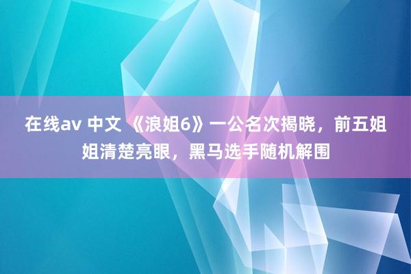 在线av 中文 《浪姐6》一公名次揭晓，前五姐姐清楚亮眼，黑马选手随机解围