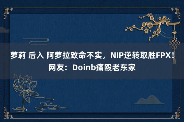 萝莉 后入 阿萝拉致命不实，NIP逆转取胜FPX！网友：Doinb痛殴老东家