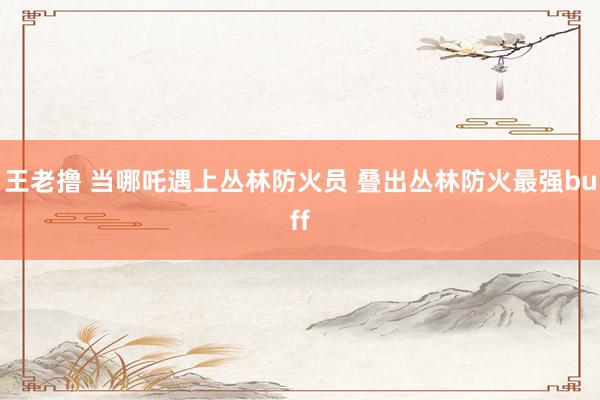 王老撸 当哪吒遇上丛林防火员 叠出丛林防火最强buff