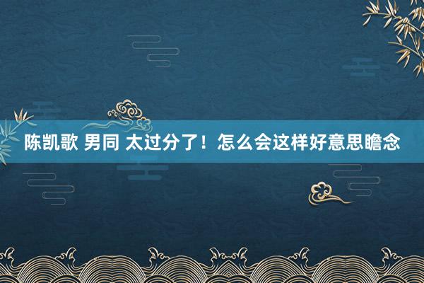 陈凯歌 男同 太过分了！怎么会这样好意思瞻念