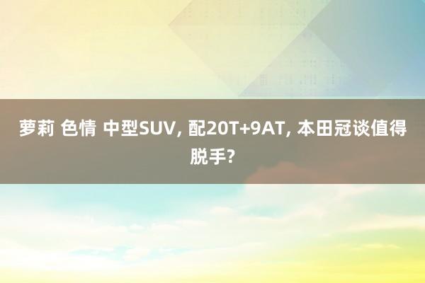 萝莉 色情 中型SUV， 配20T+9AT， 本田冠谈值得脱手?
