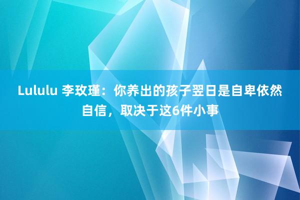Lululu 李玫瑾：你养出的孩子翌日是自卑依然自信，取决于这6件小事