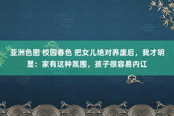 亚洲色图 校园春色 把女儿绝对养废后，我才明显：家有这种氛围，孩子很容易内讧