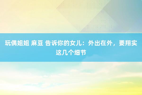 玩偶姐姐 麻豆 告诉你的女儿：外出在外，要翔实这几个细节