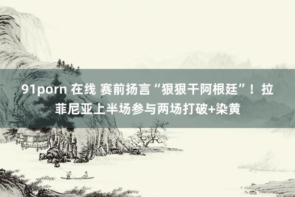 91porn 在线 赛前扬言“狠狠干阿根廷”！拉菲尼亚上半场参与两场打破+染黄