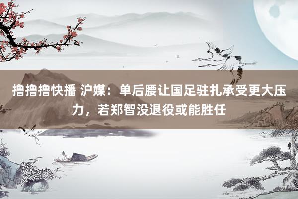 撸撸撸快播 沪媒：单后腰让国足驻扎承受更大压力，若郑智没退役或能胜任