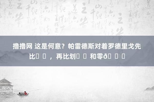 撸撸网 这是何意？帕雷德斯对着罗德里戈先比✌️，再比划☝️和零👌
