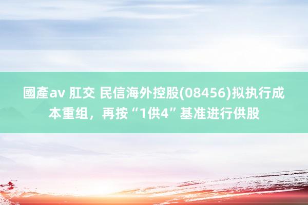 國產av 肛交 民信海外控股(08456)拟执行成本重组，再按“1供4”基准进行供股