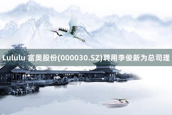 Lululu 富奥股份(000030.SZ)聘用李俊新为总司理