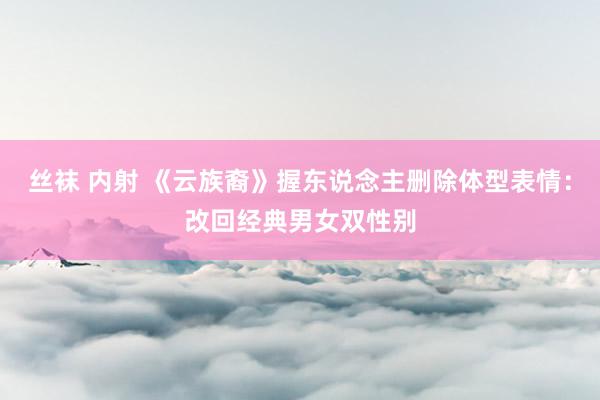 丝袜 内射 《云族裔》握东说念主删除体型表情：改回经典男女双性别