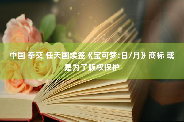 中国 拳交 任天国续签《宝可梦:日/月》商标 或是为了版权保护